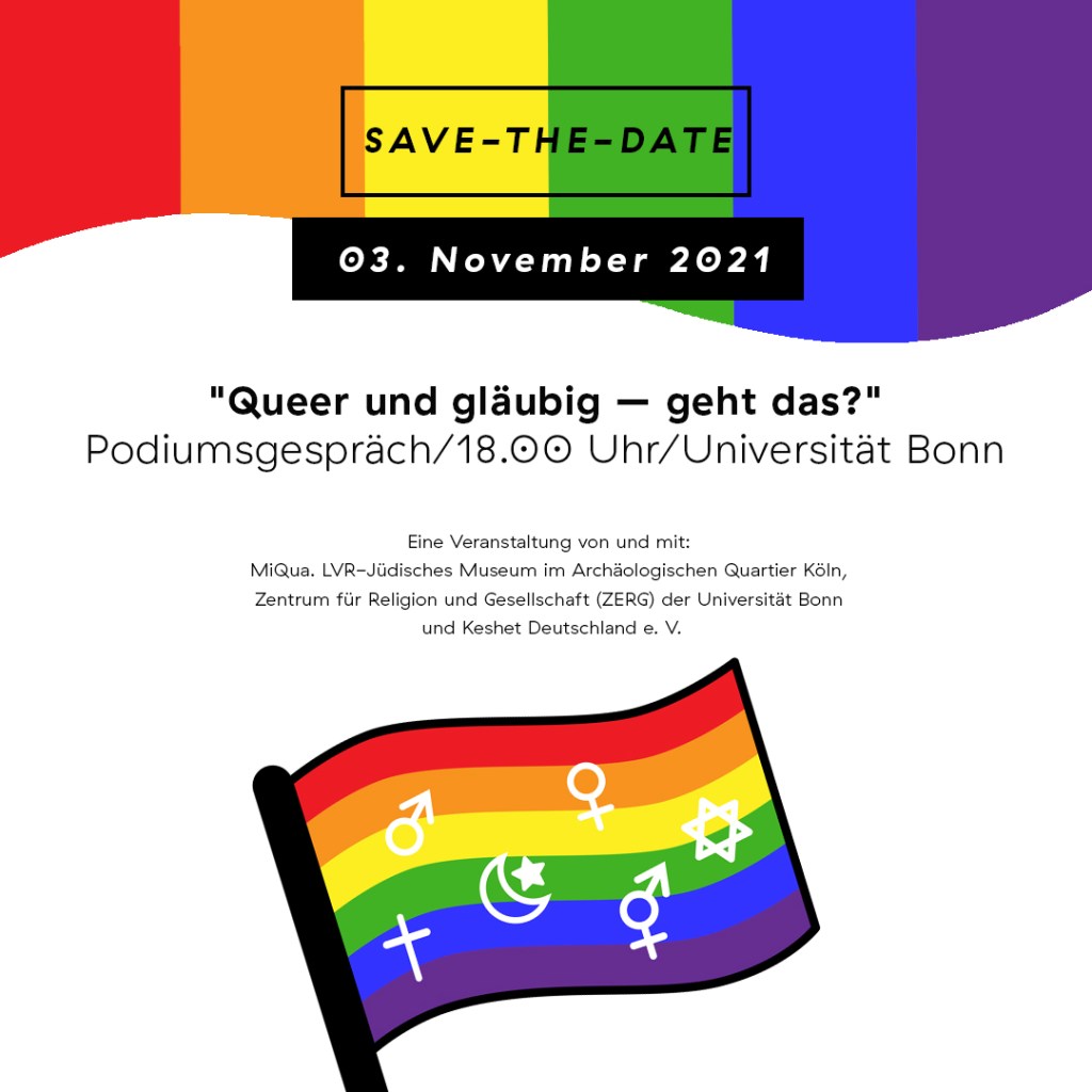 Einladungskarte. Am oberen Bildrand bunte Farbbalken. Text: "Save-the-date 03. November 2021. Queen und gläubig - geht das?. Podiumsgespräch/18.00 Uhr/Universität Bonn. Eine Veranstaltung von und mit: MiQua. LVR-Jüdisches Museum im Archäologischen Quartier Köln, Zentrum für Religion und Gesellschaft (ZERG) der Universität Bonn und Keshet Deutschland e. V." Unter dem Text eine Flagge mit Regenbogenfarben und verschiedenen Symbolen der Geschlechter und Religionen.